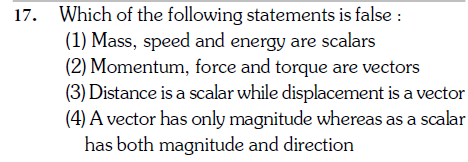 Which of the following statements is false :
(1) Mass, speed and energy are scalars
(2) Momentum, force and torque are vectors
(3) Distance is a scalar while displacement is a vector
(4) A vector has only magnitude whereas as a scalar
has both magnitude and direction